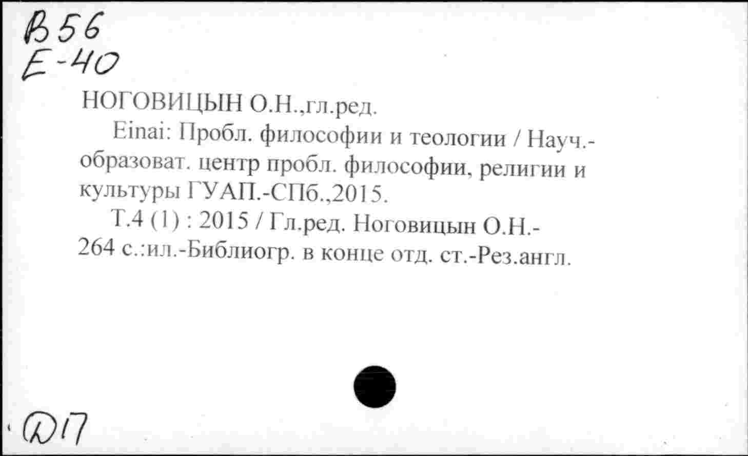 ﻿НОГОВИЦЫН О Н .гл.ред.
Е1паг Пробл. философии и теологии / Науч.-образоват. центр пробл. философии, религии и культуры ГУАП.-СПб.,2015.
Т.4 (1): 2015 / Гл.ред. Ноговицын О.Н.-264 с.:ил.-Библиогр. в конце отд. ст.-Рез.англ.
•0)П